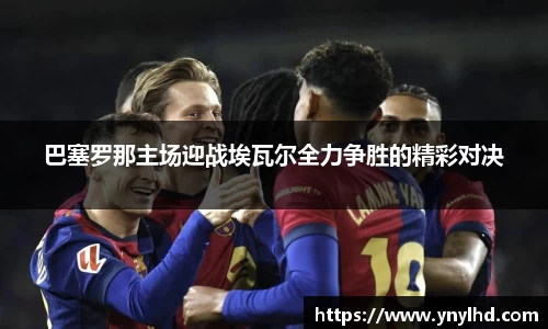 巴塞罗那主场迎战埃瓦尔全力争胜的精彩对决