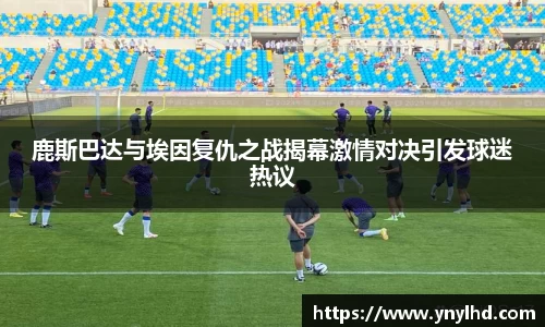 鹿斯巴达与埃因复仇之战揭幕激情对决引发球迷热议