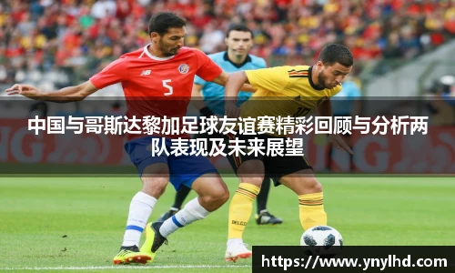 中国与哥斯达黎加足球友谊赛精彩回顾与分析两队表现及未来展望